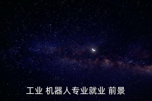 工業(yè) 機器人專業(yè)就業(yè) 前景