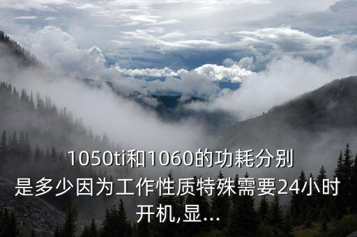  1050ti和1060的功耗分別是多少因為工作性質(zhì)特殊需要24小時開機,顯...
