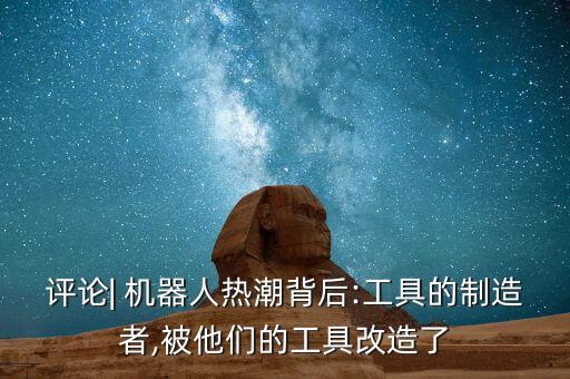 評論| 機器人熱潮背后:工具的制造者,被他們的工具改造了