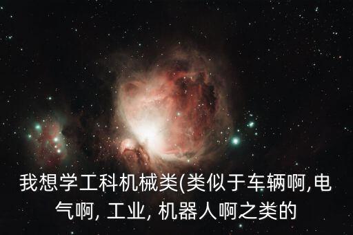 我想學(xué)工科機械類(類似于車輛啊,電氣啊, 工業(yè), 機器人啊之類的