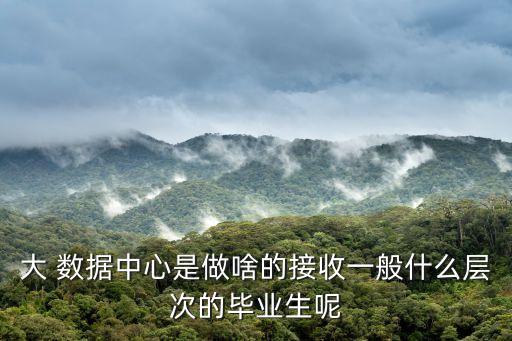 大 數(shù)據(jù)中心是做啥的接收一般什么層次的畢業(yè)生呢