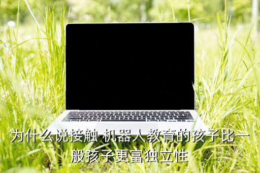 為什么說接觸 機器人教育的孩子比一般孩子更富獨立性