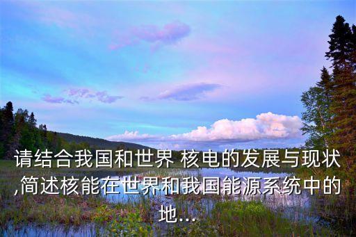 請(qǐng)結(jié)合我國和世界 核電的發(fā)展與現(xiàn)狀,簡述核能在世界和我國能源系統(tǒng)中的地...