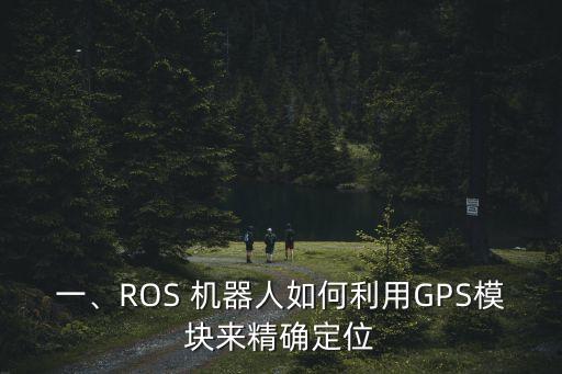 一、ROS 機(jī)器人如何利用GPS模塊來精確定位