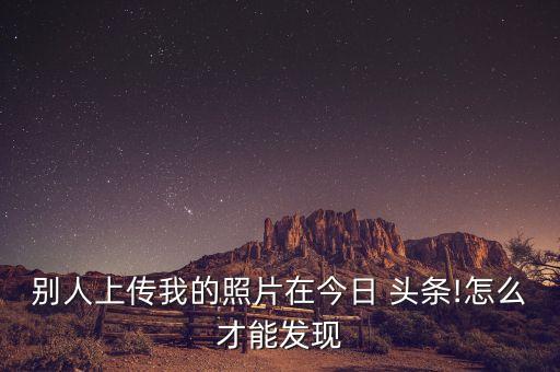 別人上傳我的照片在今日 頭條!怎么才能發(fā)現(xiàn)