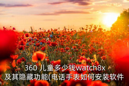  360 兒童多少錢watch8x及其隱藏功能(電話手表如何安裝軟件