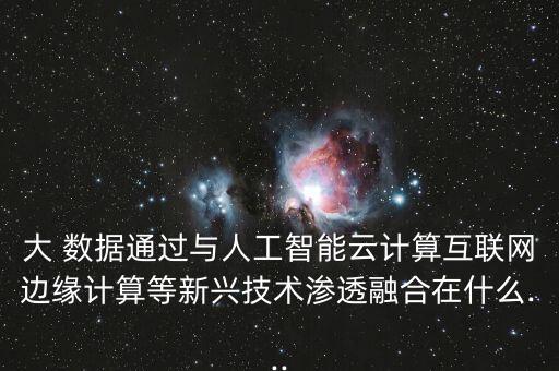 大 數(shù)據(jù)通過與人工智能云計算互聯(lián)網(wǎng)邊緣計算等新興技術(shù)滲透融合在什么...