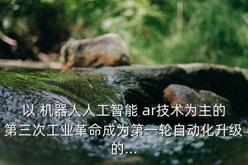 以 機(jī)器人人工智能 ar技術(shù)為主的第三次工業(yè)革命成為第一輪自動化升級的...