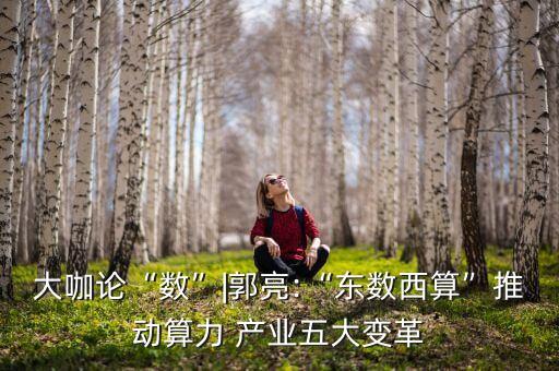 大咖論“數(shù)”|郭亮:“東數(shù)西算”推動算力 產(chǎn)業(yè)五大變革