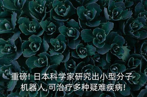 重磅! 日本科學家研究出小型分子 機器人,可治療多種疑難疾病!
