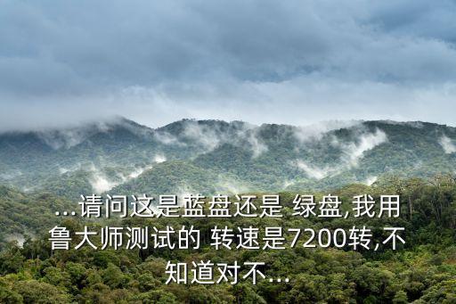 ...請問這是藍(lán)盤還是 綠盤,我用魯大師測試的 轉(zhuǎn)速是7200轉(zhuǎn),不知道對不...