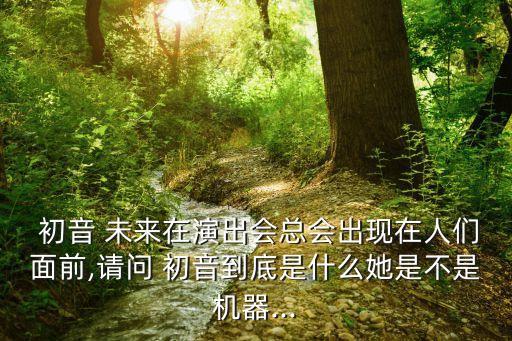  初音 未來在演出會總會出現(xiàn)在人們面前,請問 初音到底是什么她是不是機器...