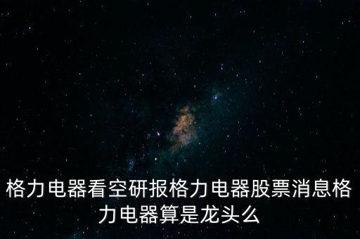 格力電器看空研報格力電器股票消息格力電器算是龍頭么