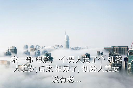 求一部 電影,一個(gè)男人造了個(gè) 機(jī)器人美女,后來(lái) 相愛(ài)了, 機(jī)器人美女沒(méi)有老...