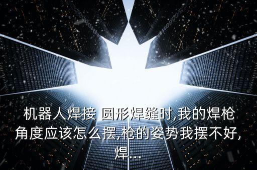  機(jī)器人焊接 圓形焊縫時,我的焊槍角度應(yīng)該怎么擺,槍的姿勢我擺不好,焊...