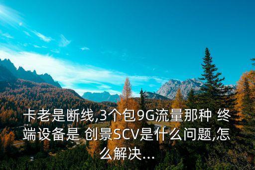 卡老是斷線,3個包9G流量那種 終端設(shè)備是 創(chuàng)景SCV是什么問題,怎么解決...