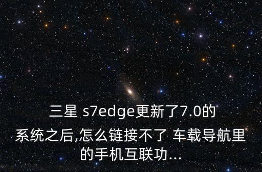  三星 s7edge更新了7.0的系統(tǒng)之后,怎么鏈接不了 車載導(dǎo)航里的手機互聯(lián)功...