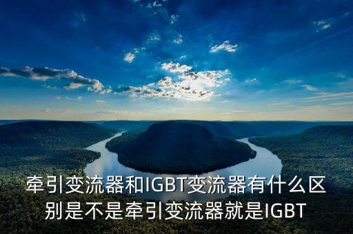 牽引變流器，牽引變流器和IGBT變流器有什么區(qū)別是不是牽引變流器就是IGBT