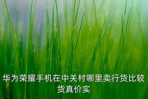 華為手機中關村，華為榮耀手機在中關村哪里賣行貨比較貨真價實