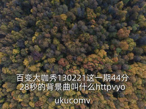 130221，百變大咖秀130221這一期44分28秒的背景曲叫什么httpvyoukucomv