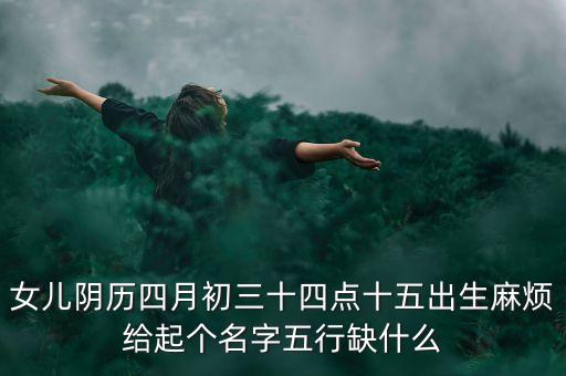 女兒陰歷四月初三十四點(diǎn)十五出生麻煩給起個(gè)名字五行缺什么