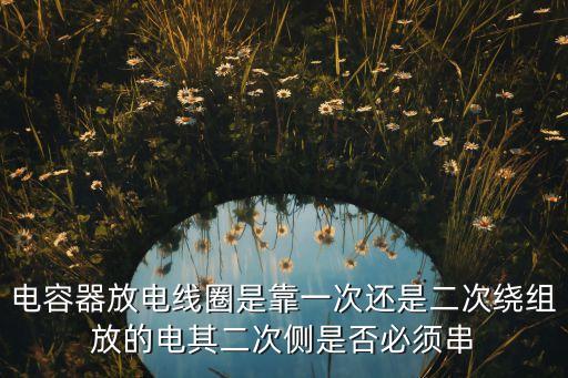 電容器放電線圈是靠一次還是二次繞組放的電其二次側(cè)是否必須串