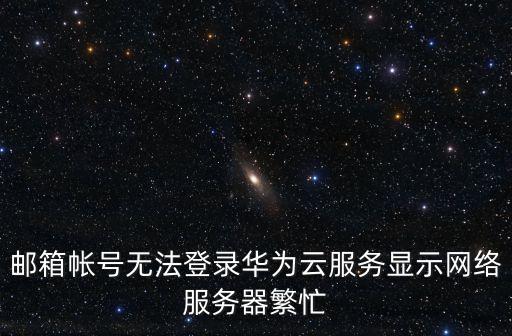 郵箱帳號無法登錄華為云服務顯示網(wǎng)絡服務器繁忙