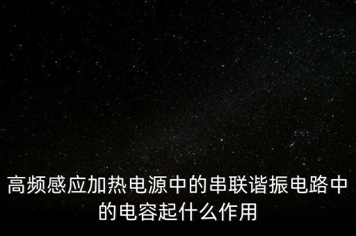 高頻感應(yīng)加熱電源中的串聯(lián)諧振電路中的電容起什么作用