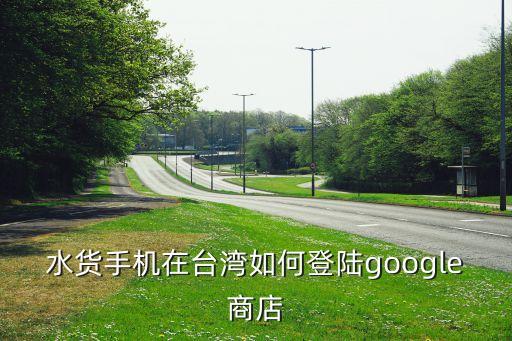 水貨手機(jī)在臺灣如何登陸google商店