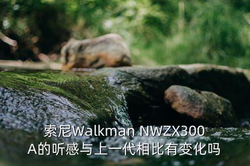 索尼Walkman NWZX300A的聽(tīng)感與上一代相比有變化嗎