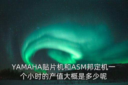 YAMAHA貼片機和ASM邦定機一個小時的產(chǎn)值大概是多少呢