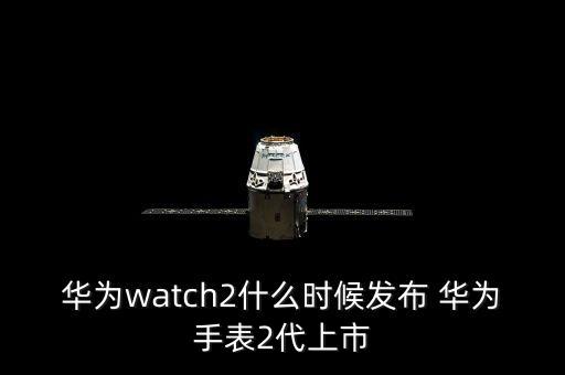 華為watch2什么時候發(fā)布 華為手表2代上市