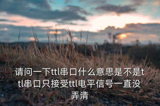 請(qǐng)問(wèn)一下ttl串口什么意思是不是ttl串口只接受ttl電平信號(hào)一直沒(méi)弄清