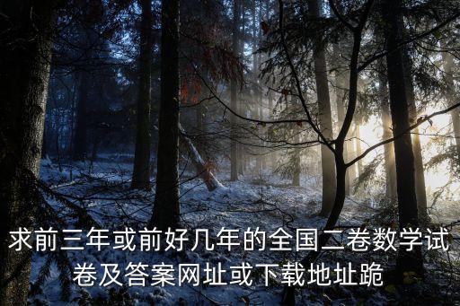 求前三年或前好幾年的全國二卷數(shù)學(xué)試卷及答案網(wǎng)址或下載地址跪