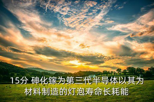 15分 砷化鎵為第三代半導體以其為材料制造的燈泡壽命長耗能