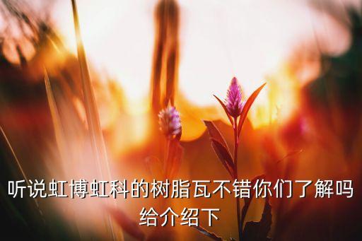 虹科，聽(tīng)說(shuō)虹博虹科的樹(shù)脂瓦不錯(cuò)你們了解嗎給介紹下