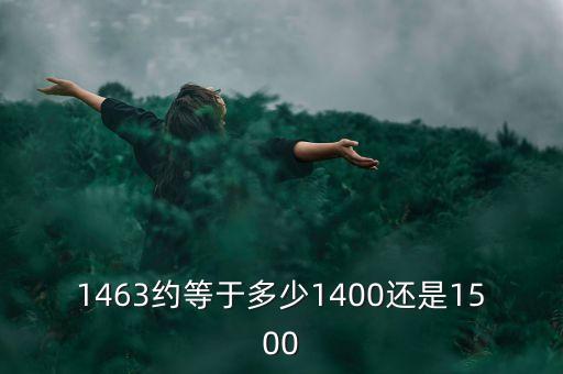 1463約等于多少1400還是1500