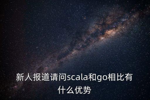 新人報道請問scala和go相比有什么優(yōu)勢
