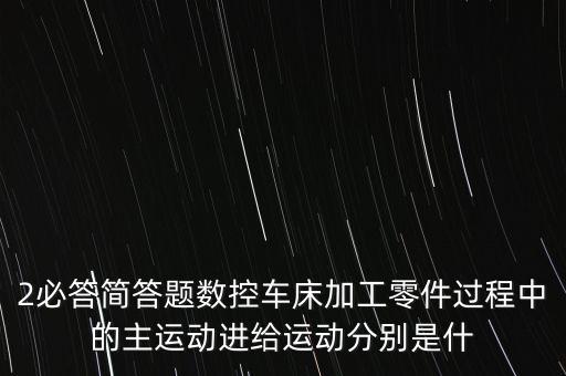 2必答簡(jiǎn)答題數(shù)控車床加工零件過(guò)程中的主運(yùn)動(dòng)進(jìn)給運(yùn)動(dòng)分別是什