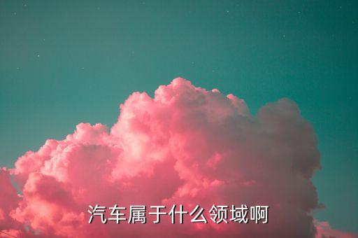 汽車屬于什么領(lǐng)域啊