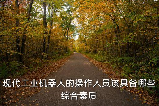 現(xiàn)代工業(yè)機(jī)器人的操作人員該具備哪些綜合素質(zhì)