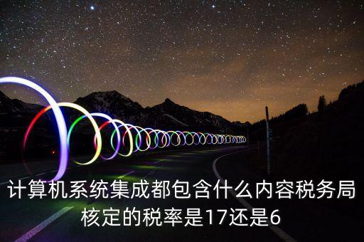 計算機(jī)系統(tǒng)集成都包含什么內(nèi)容稅務(wù)局核定的稅率是17還是6