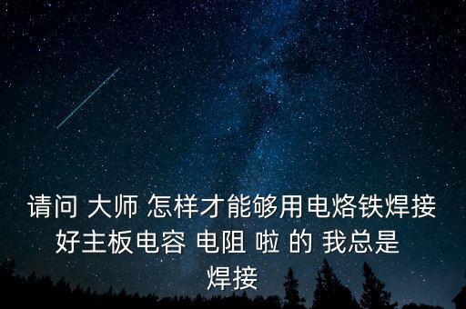 請問 大師 怎樣才能夠用電烙鐵焊接好主板電容 電阻 啦 的 我總是 焊接