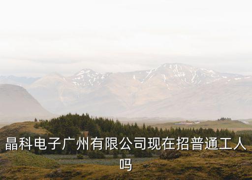 晶科電子廣州有限公司現(xiàn)在招普通工人嗎