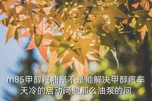 M85，m85甲醇汽油是不是能解決甲醇汽車天冷的啟動(dòng)問題那么油泵的問