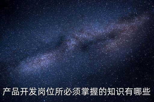 產(chǎn)品開發(fā)，產(chǎn)品開發(fā)崗位所必須掌握的知識有哪些