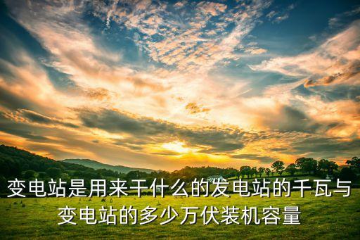 變電站是用來干什么的發(fā)電站的千瓦與變電站的多少萬伏裝機容量
