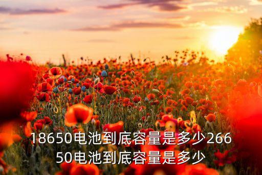 18650電池到底容量是多少26650電池到底容量是多少