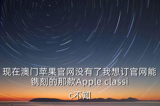 蘋果官網(wǎng)澳門，現(xiàn)在澳門蘋果官網(wǎng)沒(méi)有了我想訂官網(wǎng)能鐫刻的那款A(yù)pple classic不知