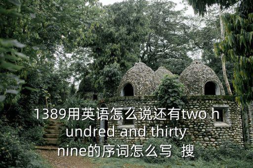 1389用英語怎么說還有two hundred and thirtynine的序詞怎么寫  搜